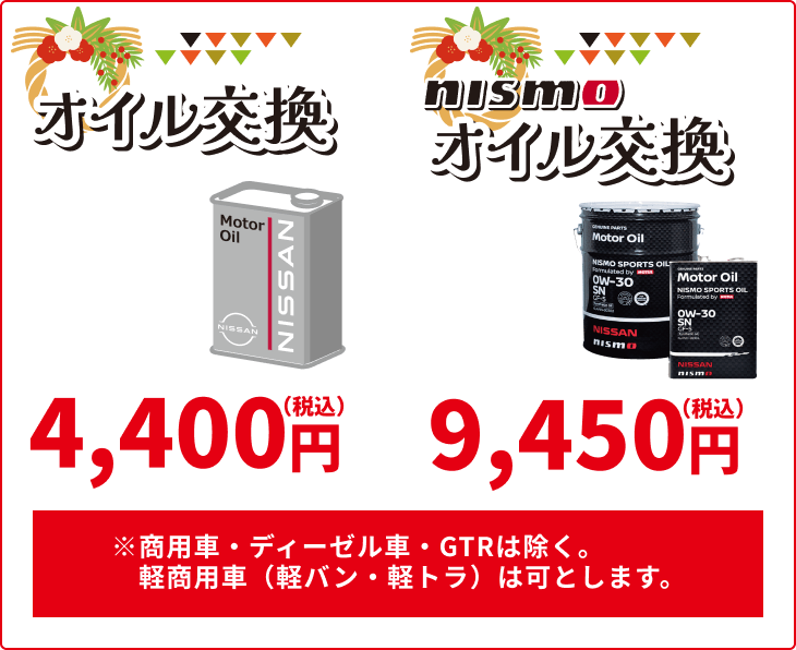 オイル交換 4,400円(税込) nismoオイル交換 9,450円(税込) ※商用車·ディーゼル車·GTRは除く、経商用車(軽バン·軽トラ)は可とします。