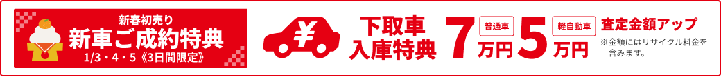 新春初売り 新車ご成約特典 1/3·4·5《3日間限定》 下取車入庫特典 普通車7万円・軽自動車5万円査定金額アップ ※金額にはリサイクル料金を含みます。